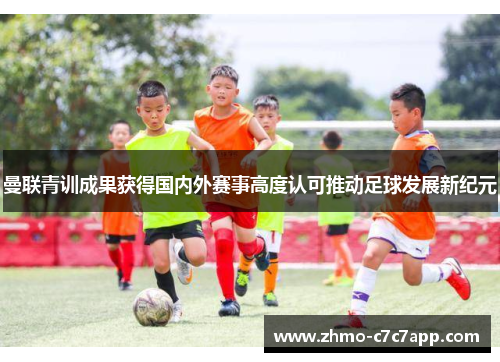 曼联青训成果获得国内外赛事高度认可推动足球发展新纪元 曼联青训成果获得国内外赛事高度认可推动足球发展新纪元