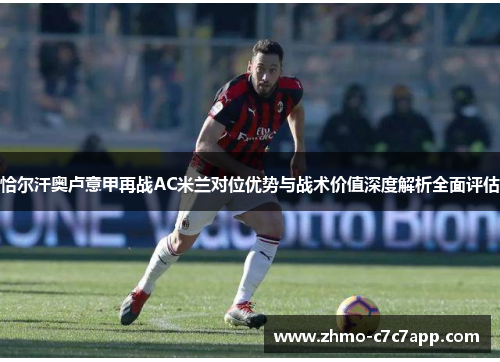 恰尔汗奥卢意甲再战AC米兰对位优势与战术价值深度解析全面评估 恰尔汗奥卢意甲再战AC米兰对位优势与战术价值深度解析全面评估