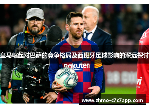 皇马崛起对巴萨的竞争格局及西班牙足球影响的深远探讨